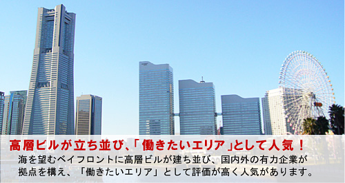 高層ビルが立ち並び、「働きたいエリア」として人気! 海を望むベイフロントに高層ビルが建ち並び、国内外の有力企業が 拠点を構え、「働きたいエリア」として評価が高く人気があります。
