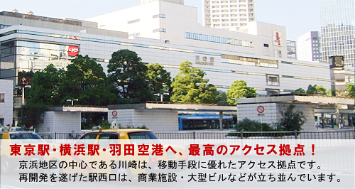 東京駅・横浜駅・羽田空港へ、最高のアクセス拠点！ 京浜地区の中心である川崎は、移動手段に優れたアクセス拠点です。 再開発を遂げた駅西口は、商業施設・大型ビルなどが立ち並んでいます。