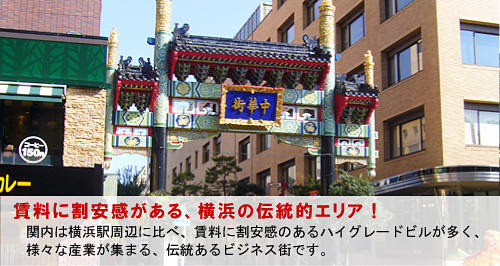 賃料に割安感がある、横浜の伝統的エリア！ 関内は横浜駅周辺に比べ、賃料に割安感のあるハイグレードビルが多く、 様々な産業が集まる、伝統あるビジネス街です。